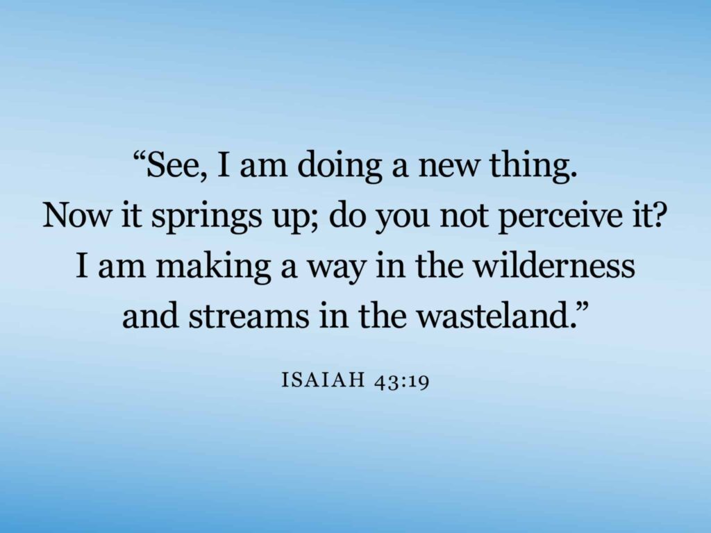 A verse image that says, "See, I am doing a new thing. Now, it springs up; do you not perceive it? I am making a way in the wilderness and streams in the wasteland," Isaiah 43:19.